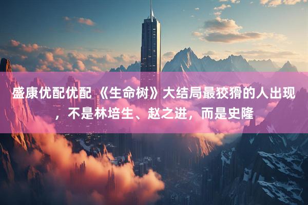 盛康优配优配 《生命树》大结局最狡猾的人出现，不是林培生、赵之进，而是史隆