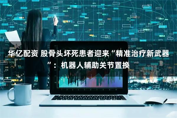 华亿配资 股骨头坏死患者迎来“精准治疗新武器”：机器人辅助关节置换
