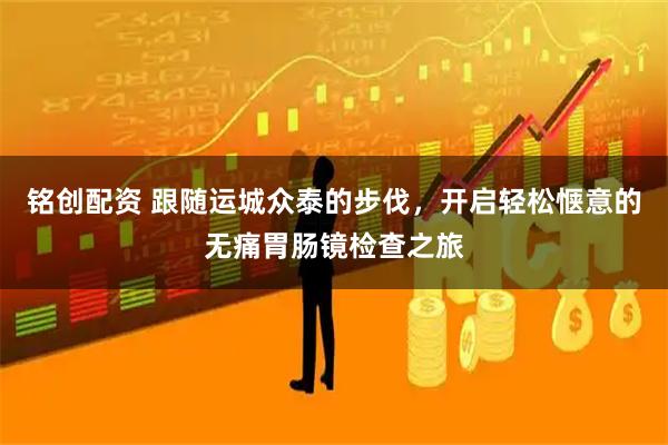 铭创配资 跟随运城众泰的步伐，开启轻松惬意的无痛胃肠镜检查之旅