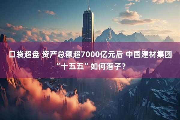 口袋超盘 资产总额超7000亿元后 中国建材集团“十五五”如何落子？