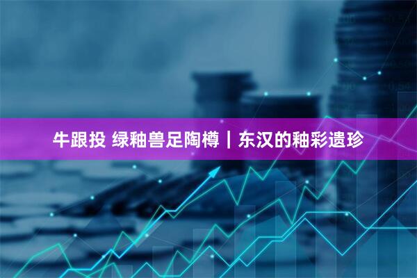 牛跟投 绿釉兽足陶樽｜东汉的釉彩遗珍