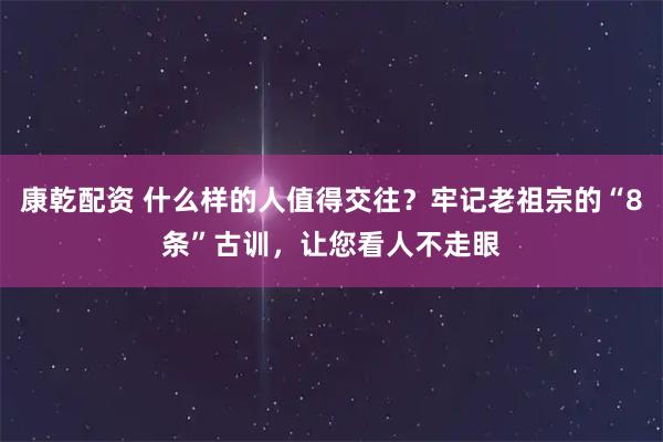 康乾配资 什么样的人值得交往？牢记老祖宗的“8条”古训，让您看人不走眼