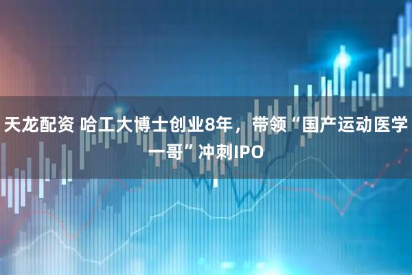 天龙配资 哈工大博士创业8年，带领“国产运动医学一哥”冲刺IPO