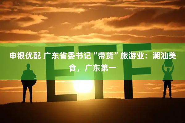申银优配 广东省委书记“带货”旅游业：潮汕美食，广东第一