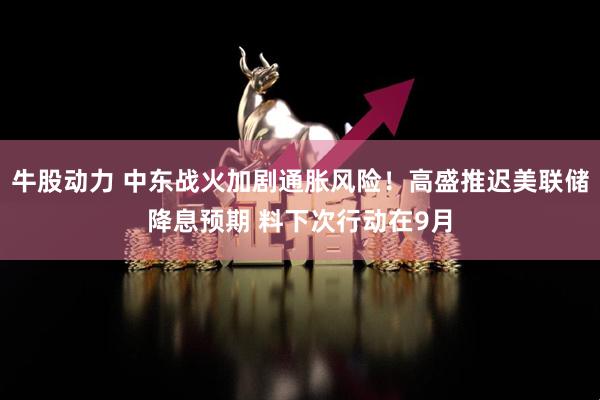 牛股动力 中东战火加剧通胀风险！高盛推迟美联储降息预期 料下次行动在9月