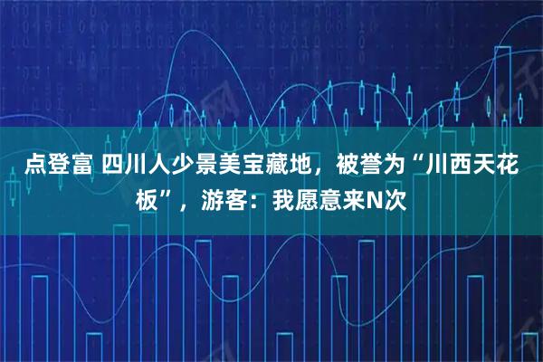 点登富 四川人少景美宝藏地，被誉为“川西天花板”，游客：我愿意来N次
