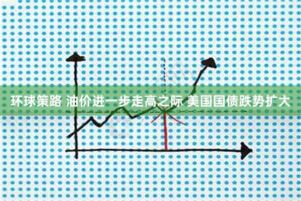 环球策路 油价进一步走高之际 美国国债跌势扩大