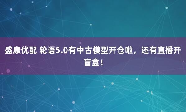 盛康优配 轮语5.0有中古模型开仓啦，还有直播开盲盒！
