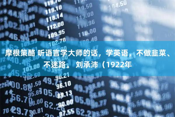 摩根策酪 听语言学大师的话，学英语，不做韭菜、不迷路。 刘承沛（1922年