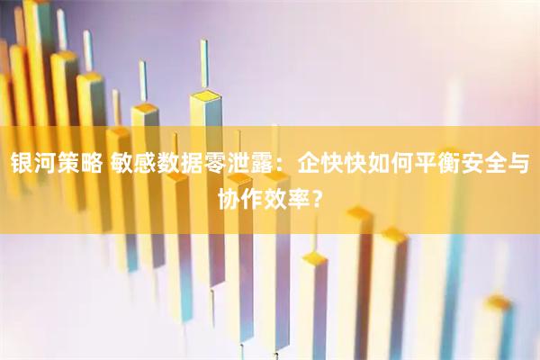银河策略 敏感数据零泄露：企快快如何平衡安全与协作效率？