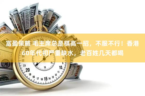 富盈策略 毛主席总是棋高一招，不服不行！香港60年代初严重缺水，老百姓几天都喝