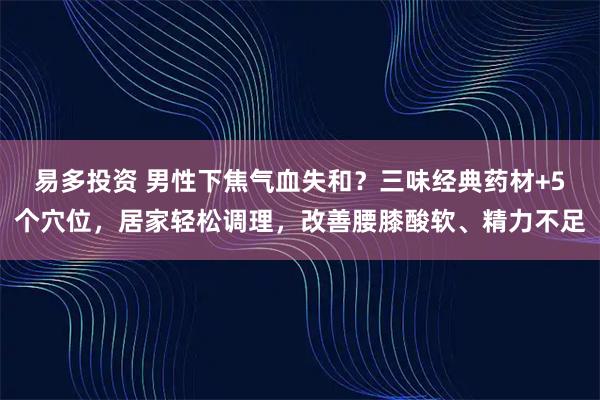 易多投资 男性下焦气血失和？三味经典药材+5个穴位，居家轻松调理，改善腰膝酸软、精力不足
