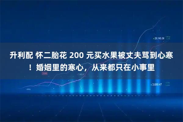 升利配 怀二胎花 200 元买水果被丈夫骂到心寒！婚姻里的寒心，从来都只在小事里