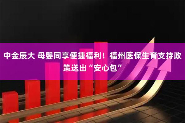 中金辰大 母婴同享便捷福利！福州医保生育支持政策送出“安心包”