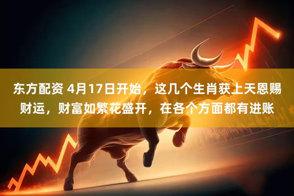 东方配资 4月17日开始，这几个生肖获上天恩赐财运，财富如繁花盛开，在各个方面都有进账