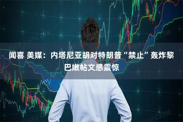 闻喜 美媒：内塔尼亚胡对特朗普“禁止”轰炸黎巴嫩帖文感震惊