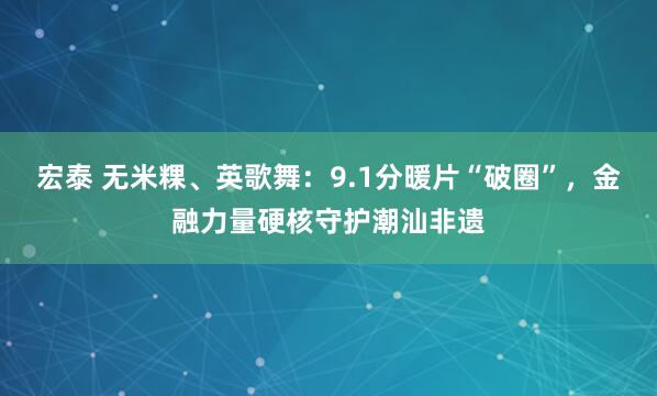 宏泰 无米粿、英歌舞：9.1分暖片“破圈”，金融力量硬核守护潮汕非遗