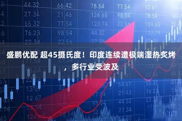 盛鹏优配 超45摄氏度！印度连续遭极端湿热炙烤，多行业受波及