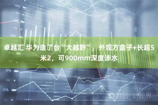 卓越汇 华为造了台“大越野”，外观方盒子+长超5米2，可900mm深度涉水