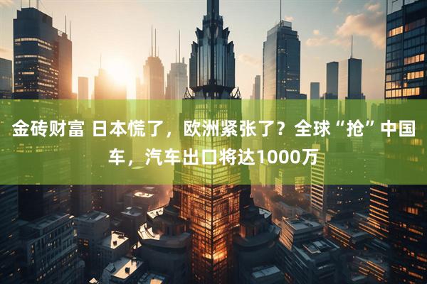 金砖财富 日本慌了，欧洲紧张了？全球“抢”中国车，汽车出口将达1000万