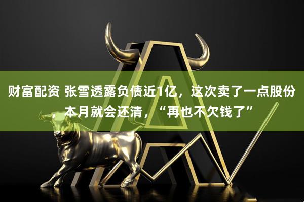 财富配资 张雪透露负债近1亿，这次卖了一点股份，本月就会还清，“再也不欠钱了”