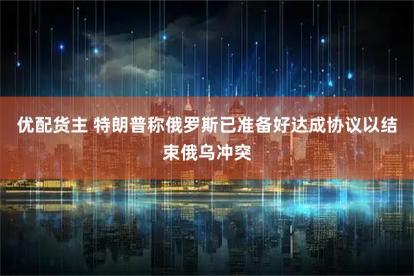 优配货主 特朗普称俄罗斯已准备好达成协议以结束俄乌冲突