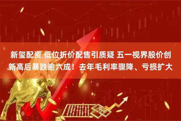 新玺配资 低位折价配售引质疑 五一视界股价创新高后暴跌逾六成！去年毛利率骤降、亏损扩大