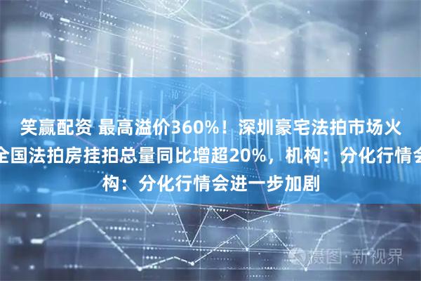 笑赢配资 最高溢价360%！深圳豪宅法拍市场火热，上半年全国法拍房挂拍总量同比增超20%，机构：分化行情会进一步加剧