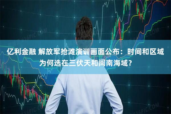 亿利金融 解放军抢滩演训画面公布：时间和区域为何选在三伏天和闽南海域？