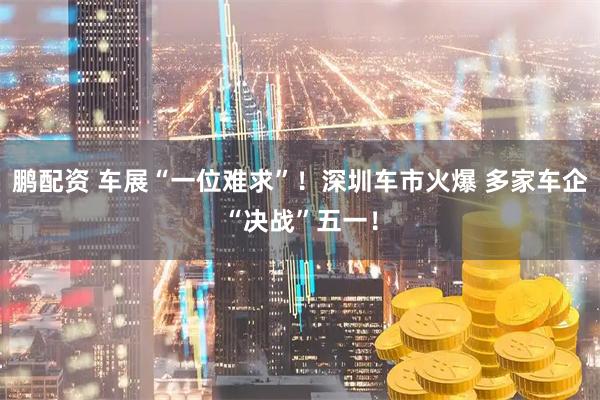 鹏配资 车展“一位难求”！深圳车市火爆 多家车企“决战”五一！