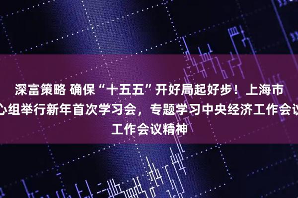 深富策略 确保“十五五”开好局起好步！上海市委中心组举行新年首次学习会，专题学习中央经济工作会议精神