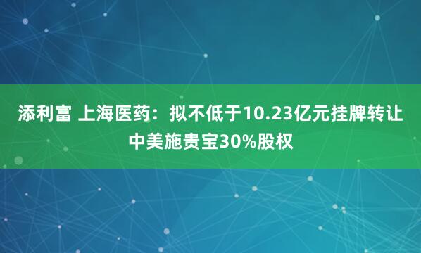 添利富 上海医药：拟不低于10.23亿元挂牌转让中美施贵宝30%股权