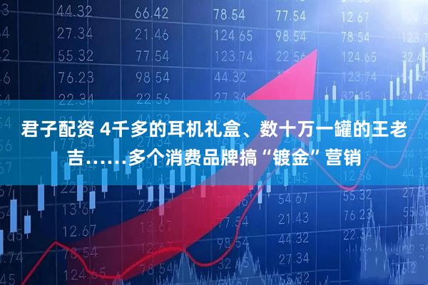 君子配资 4千多的耳机礼盒、数十万一罐的王老吉……多个消费品牌搞“镀金”营销