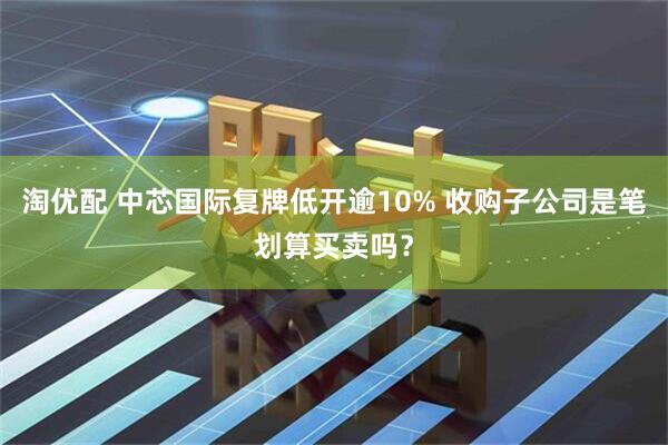 淘优配 中芯国际复牌低开逾10% 收购子公司是笔划算买卖吗？