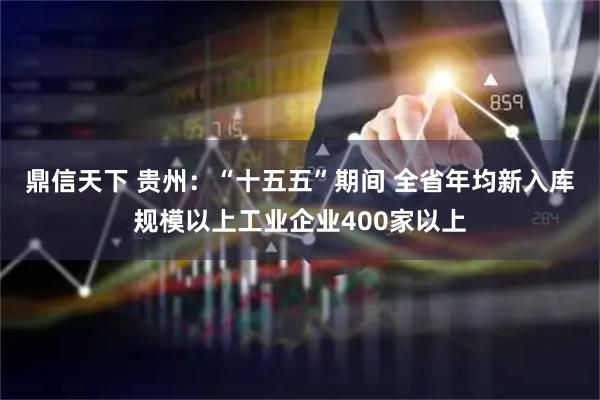 鼎信天下 贵州：“十五五”期间 全省年均新入库规模以上工业企业400家以上