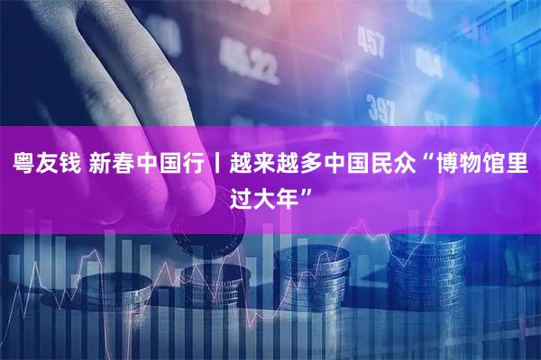 粤友钱 新春中国行丨越来越多中国民众“博物馆里过大年”