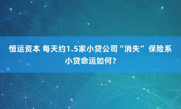 恒运资本 每天约1.5家小贷公司“消失” 保险系小贷命运如何?