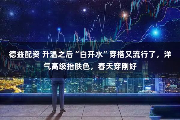 德益配资 升温之后“白开水”穿搭又流行了，洋气高级抬肤色，春天穿刚好
