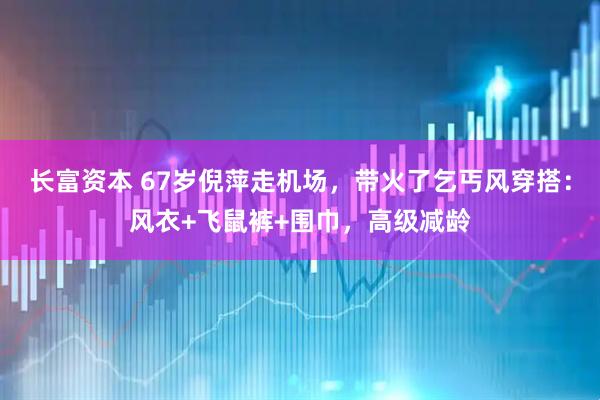 长富资本 67岁倪萍走机场，带火了乞丐风穿搭：风衣+飞鼠裤+围巾，高级减龄