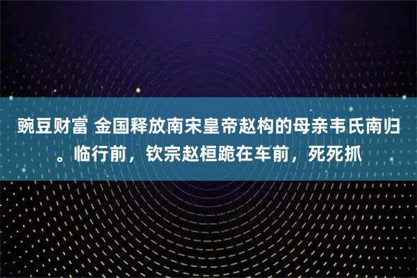 豌豆财富 金国释放南宋皇帝赵构的母亲韦氏南归。临行前，钦宗赵桓跪在车前，死死抓