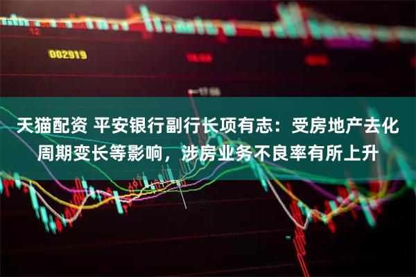 天猫配资 平安银行副行长项有志：受房地产去化周期变长等影响，涉房业务不良率有所上升