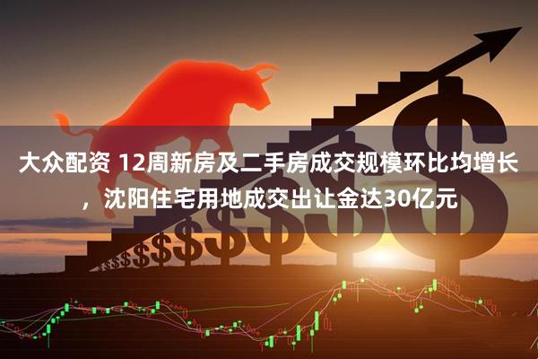 大众配资 12周新房及二手房成交规模环比均增长，沈阳住宅用地成交出让金达30亿元