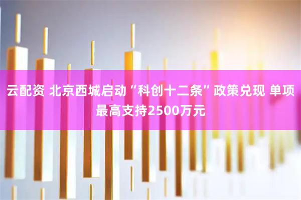 云配资 北京西城启动“科创十二条”政策兑现 单项最高支持2500万元