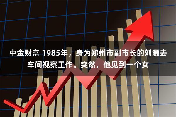 中金财富 1985年，身为郑州市副市长的刘源去车间视察工作。突然，他见到一个女