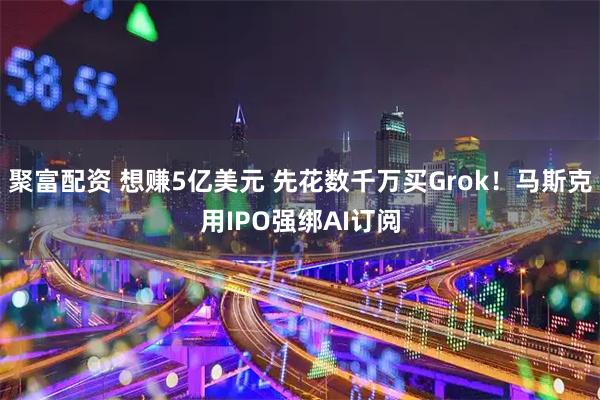 聚富配资 想赚5亿美元 先花数千万买Grok！马斯克用IPO强绑AI订阅