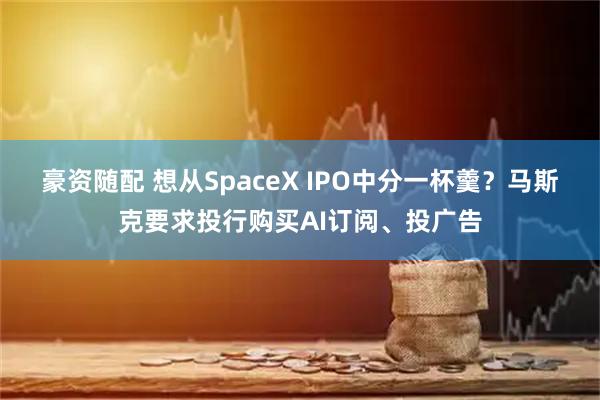 豪资随配 想从SpaceX IPO中分一杯羹？马斯克要求投行购买AI订阅、投广告