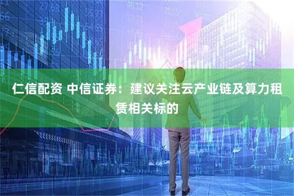 仁信配资 中信证券：建议关注云产业链及算力租赁相关标的