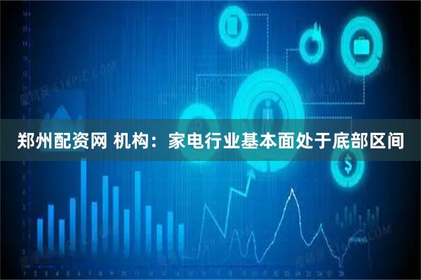 郑州配资网 机构：家电行业基本面处于底部区间