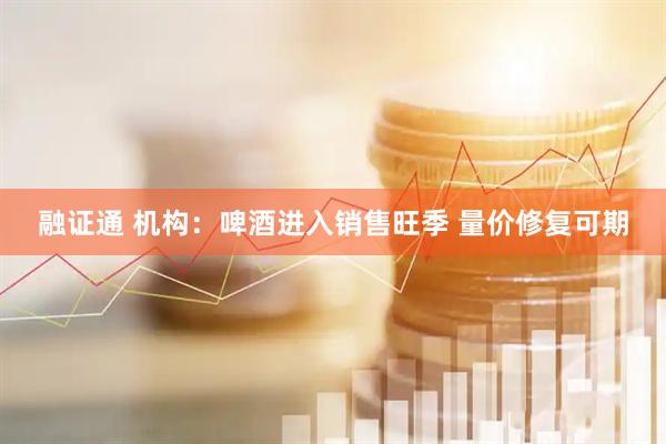 融证通 机构：啤酒进入销售旺季 量价修复可期