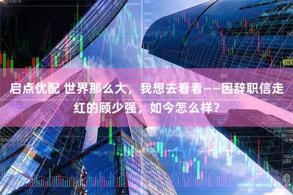 启点优配 世界那么大，我想去看看——因辞职信走红的顾少强，如今怎么样？